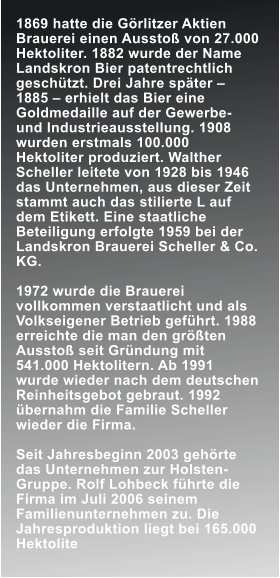 1869 hatte die G�rlitzer Aktien Brauerei einen Aussto� von 27.000 Hektoliter. 1882 wurde der Name Landskron Bier patentrechtlich gesch�tzt. Drei Jahre sp�ter � 1885 � erhielt das Bier eine Goldmedaille auf der Gewerbe- und Industrieausstellung. 1908 wurden erstmals 100.000 Hektoliter produziert. Walther Scheller leitete von 1928 bis 1946 das Unternehmen, aus dieser Zeit stammt auch das stilierte L auf dem Etikett. Eine staatliche Beteiligung erfolgte 1959 bei der Landskron Brauerei Scheller & Co. KG.  1972 wurde die Brauerei vollkommen verstaatlicht und als Volkseigener Betrieb gef�hrt. 1988 erreichte die man den gr��ten Aussto� seit Gr�ndung mit 541.000 Hektolitern. Ab 1991 wurde wieder nach dem deutschen Reinheitsgebot gebraut. 1992 �bernahm die Familie Scheller wieder die Firma.  Seit Jahresbeginn 2003 geh�rte das Unternehmen zur Holsten-Gruppe. Rolf Lohbeck f�hrte die Firma im Juli 2006 seinem Familienunternehmen zu. Die Jahresproduktion liegt bei 165.000 Hektolite